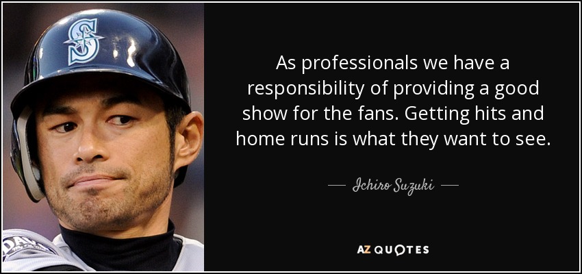 As professionals we have a responsibility of providing a good show for the fans. Getting hits and home runs is what they want to see. - Ichiro Suzuki