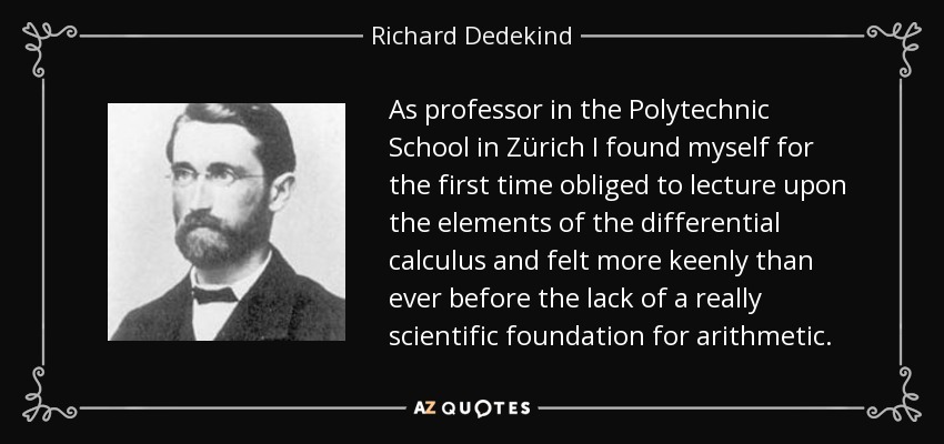 As professor in the Polytechnic School in Zürich I found myself for the first time obliged to lecture upon the elements of the differential calculus and felt more keenly than ever before the lack of a really scientific foundation for arithmetic. - Richard Dedekind