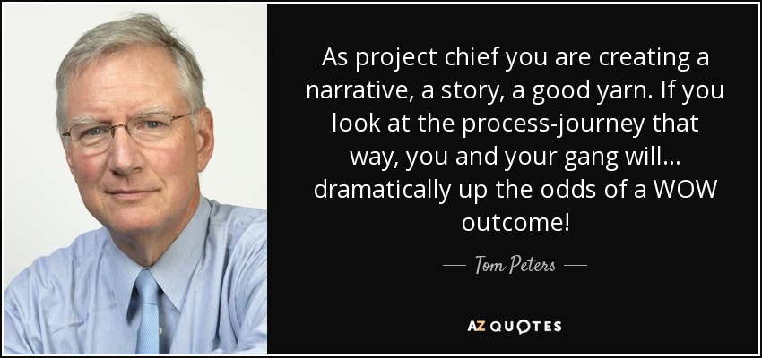 As project chief you are creating a narrative, a story, a good yarn. If you look at the process-journey that way, you and your gang will ... dramatically up the odds of a WOW outcome! - Tom Peters