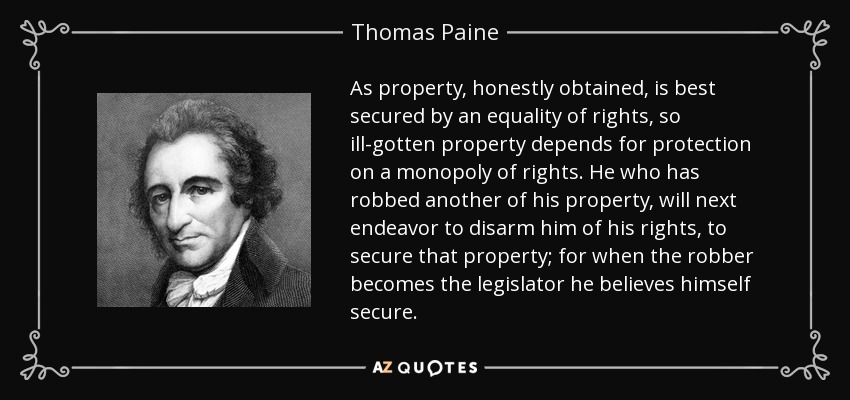 As property, honestly obtained, is best secured by an equality of rights, so ill-gotten property depends for protection on a monopoly of rights. He who has robbed another of his property, will next endeavor to disarm him of his rights, to secure that property; for when the robber becomes the legislator he believes himself secure. - Thomas Paine