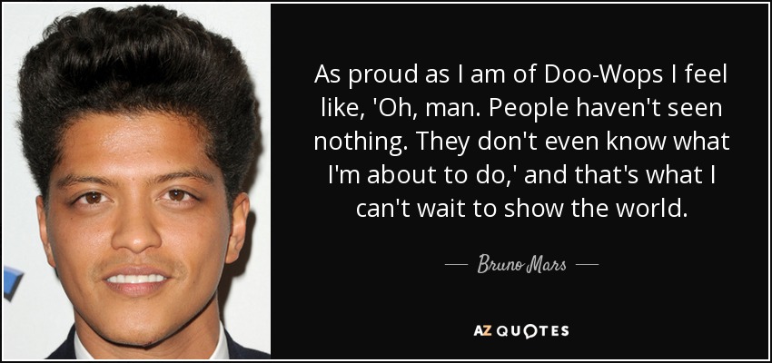As proud as I am of Doo-Wops I feel like, 'Oh, man. People haven't seen nothing. They don't even know what I'm about to do,' and that's what I can't wait to show the world. - Bruno Mars
