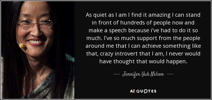 As quiet as I am I find it amazing I can stand in front of hundreds of people now and make a speech because i've had to do it so much. I've so much support from the people around me that I can achieve something like that, crazy introvert that I am, I never would have thought that would happen. - Jennifer Yuh Nelson