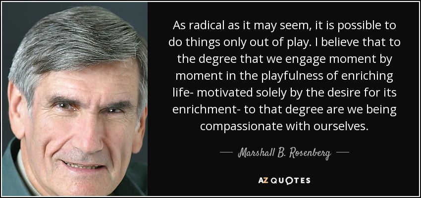 As radical as it may seem, it is possible to do things only out of play. I believe that to the degree that we engage moment by moment in the playfulness of enriching life- motivated solely by the desire for its enrichment- to that degree are we being compassionate with ourselves. - Marshall B. Rosenberg