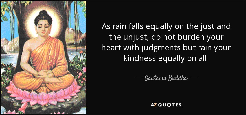 As rain falls equally on the just and the unjust, do not burden your heart with judgments but rain your kindness equally on all. - Gautama Buddha