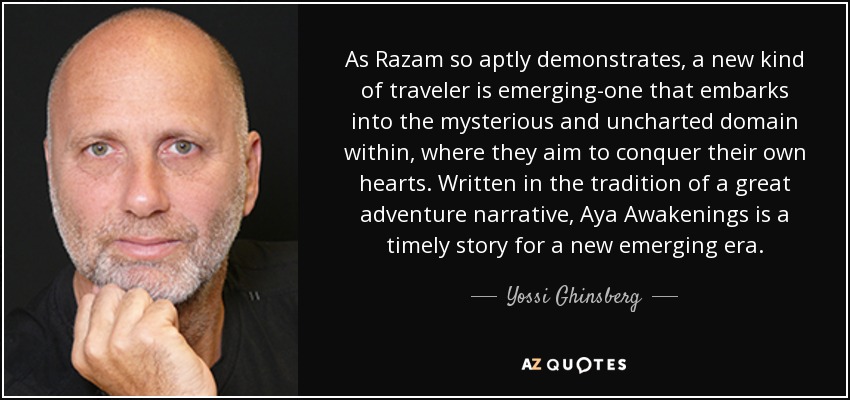 As Razam so aptly demonstrates, a new kind of traveler is emerging-one that embarks into the mysterious and uncharted domain within, where they aim to conquer their own hearts. Written in the tradition of a great adventure narrative, Aya Awakenings is a timely story for a new emerging era. - Yossi Ghinsberg