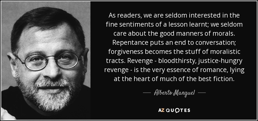 As readers, we are seldom interested in the fine sentiments of a lesson learnt; we seldom care about the good manners of morals. Repentance puts an end to conversation; forgiveness becomes the stuff of moralistic tracts. Revenge - bloodthirsty, justice-hungry revenge - is the very essence of romance, lying at the heart of much of the best fiction. - Alberto Manguel