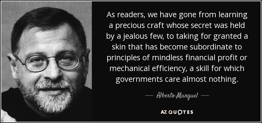 As readers, we have gone from learning a precious craft whose secret was held by a jealous few, to taking for granted a skin that has become subordinate to principles of mindless financial profit or mechanical efficiency, a skill for which governments care almost nothing. - Alberto Manguel