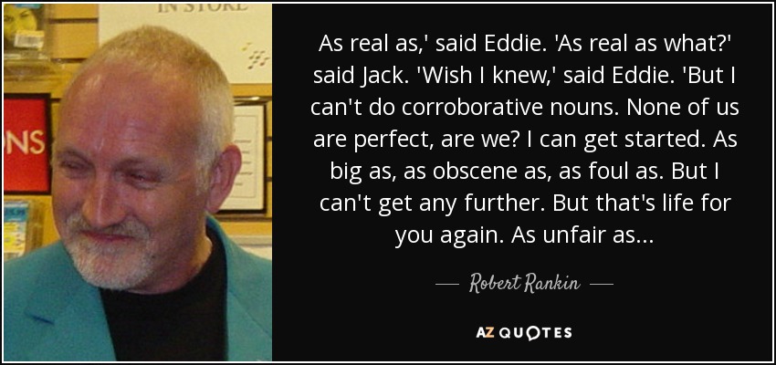 As real as,' said Eddie. 'As real as what?' said Jack. 'Wish I knew,' said Eddie. 'But I can't do corroborative nouns. None of us are perfect, are we? I can get started. As big as, as obscene as, as foul as. But I can't get any further. But that's life for you again. As unfair as... - Robert Rankin