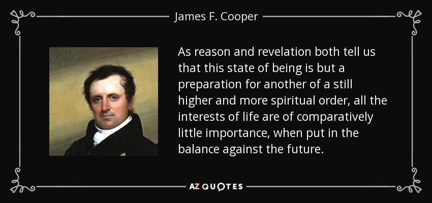 As reason and revelation both tell us that this state of being is but a preparation for another of a still higher and more spiritual order, all the interests of life are of comparatively little importance, when put in the balance against the future. - James F. Cooper