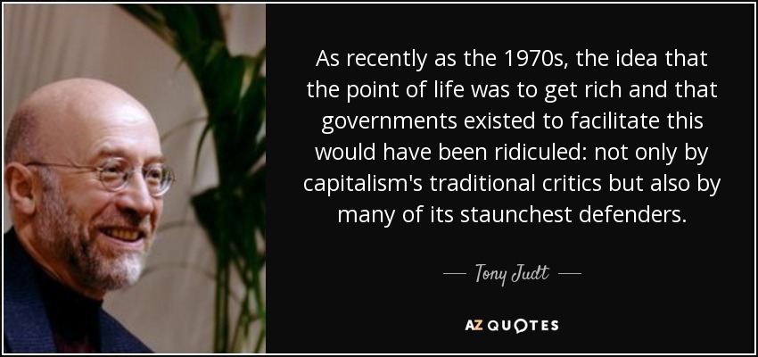 As recently as the 1970s, the idea that the point of life was to get rich and that governments existed to facilitate this would have been ridiculed: not only by capitalism's traditional critics but also by many of its staunchest defenders. - Tony Judt