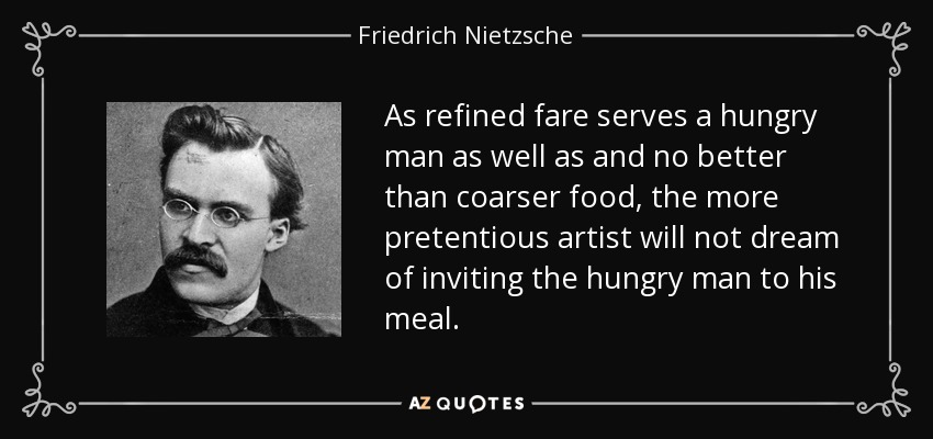 As refined fare serves a hungry man as well as and no better than coarser food, the more pretentious artist will not dream of inviting the hungry man to his meal. - Friedrich Nietzsche