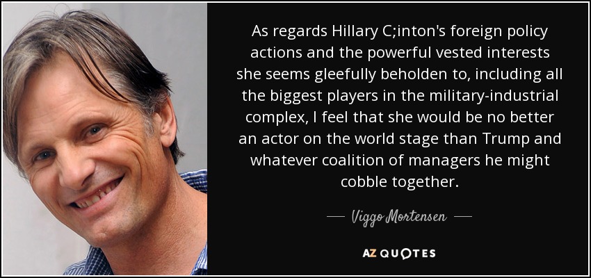 As regards Hillary C;inton's foreign policy actions and the powerful vested interests she seems gleefully beholden to, including all the biggest players in the military-industrial complex, I feel that she would be no better an actor on the world stage than Trump and whatever coalition of managers he might cobble together. - Viggo Mortensen