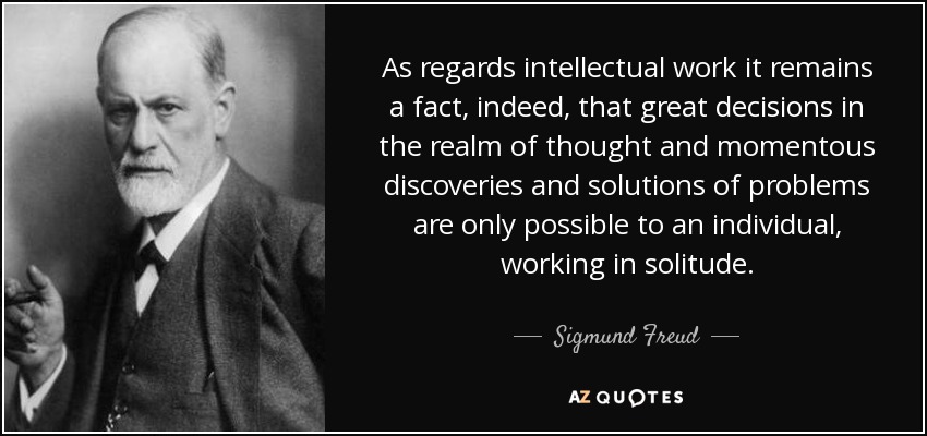 As regards intellectual work it remains a fact, indeed, that great decisions in the realm of thought and momentous discoveries and solutions of problems are only possible to an individual, working in solitude. - Sigmund Freud