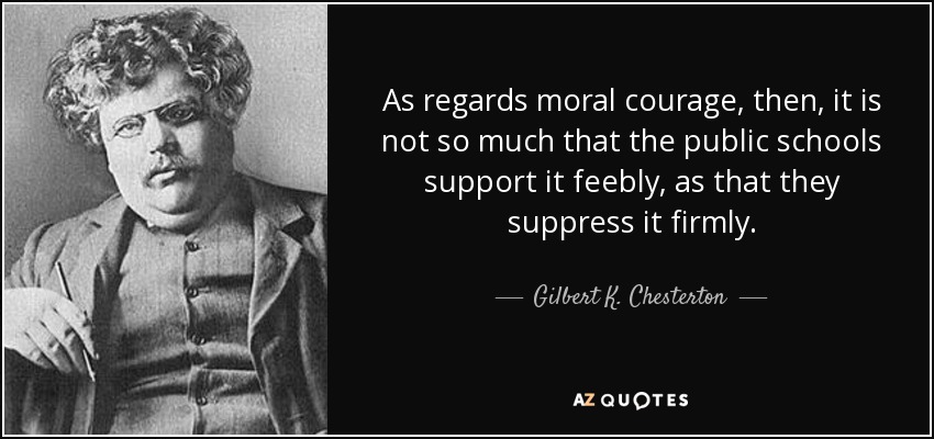 As regards moral courage, then, it is not so much that the public schools support it feebly, as that they suppress it firmly. - Gilbert K. Chesterton