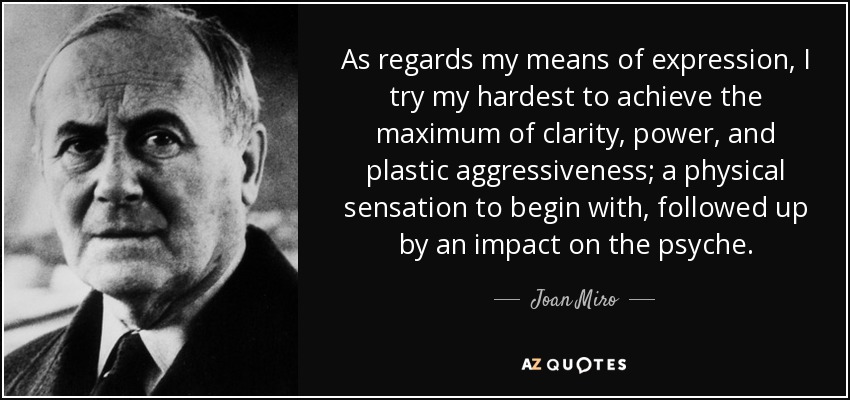 As regards my means of expression, I try my hardest to achieve the maximum of clarity, power, and plastic aggressiveness; a physical sensation to begin with, followed up by an impact on the psyche. - Joan Miro