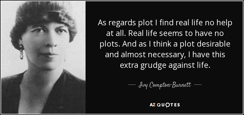 As regards plot I find real life no help at all. Real life seems to have no plots. And as I think a plot desirable and almost necessary, I have this extra grudge against life. - Ivy Compton-Burnett