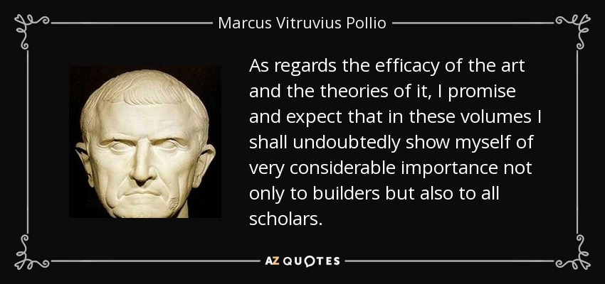 As regards the efficacy of the art and the theories of it, I promise and expect that in these volumes I shall undoubtedly show myself of very considerable importance not only to builders but also to all scholars. - Marcus Vitruvius Pollio