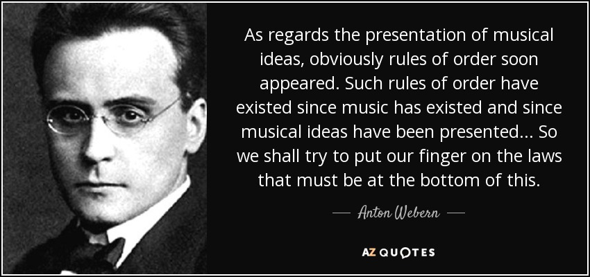 As regards the presentation of musical ideas, obviously rules of order soon appeared. Such rules of order have existed since music has existed and since musical ideas have been presented... So we shall try to put our finger on the laws that must be at the bottom of this. - Anton Webern