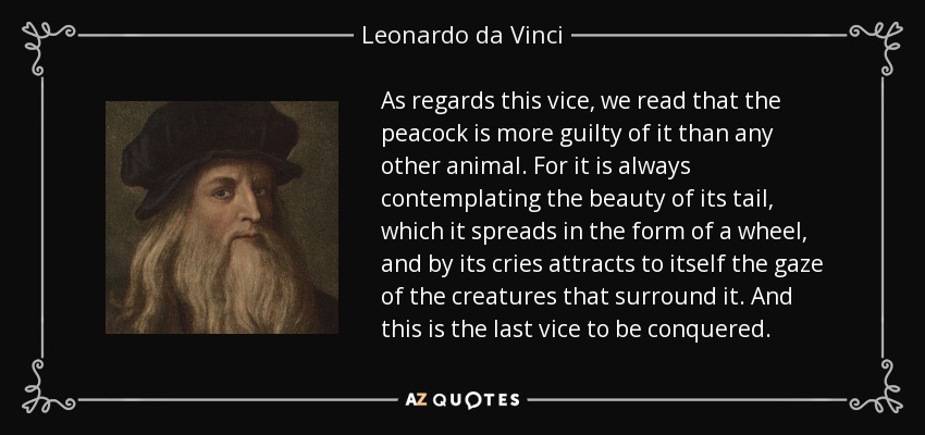 As regards this vice, we read that the peacock is more guilty of it than any other animal. For it is always contemplating the beauty of its tail, which it spreads in the form of a wheel, and by its cries attracts to itself the gaze of the creatures that surround it. And this is the last vice to be conquered. - Leonardo da Vinci