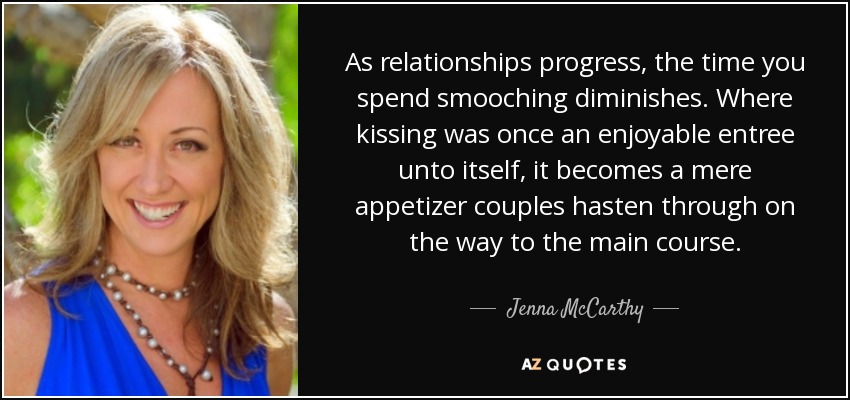 As relationships progress, the time you spend smooching diminishes. Where kissing was once an enjoyable entree unto itself, it becomes a mere appetizer couples hasten through on the way to the main course. - Jenna McCarthy