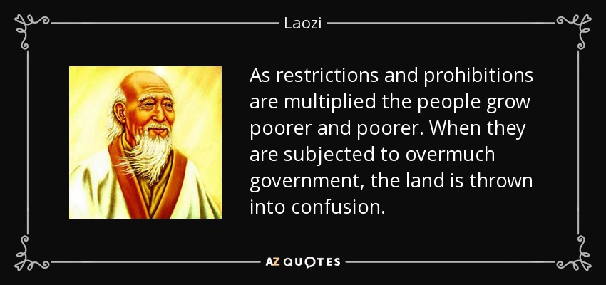 As restrictions and prohibitions are multiplied the people grow poorer and poorer. When they are subjected to overmuch government, the land is thrown into confusion. - Laozi