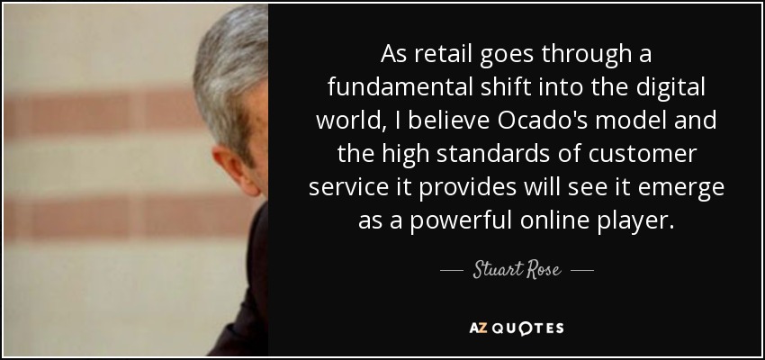 As retail goes through a fundamental shift into the digital world, I believe Ocado's model and the high standards of customer service it provides will see it emerge as a powerful online player. - Stuart Rose