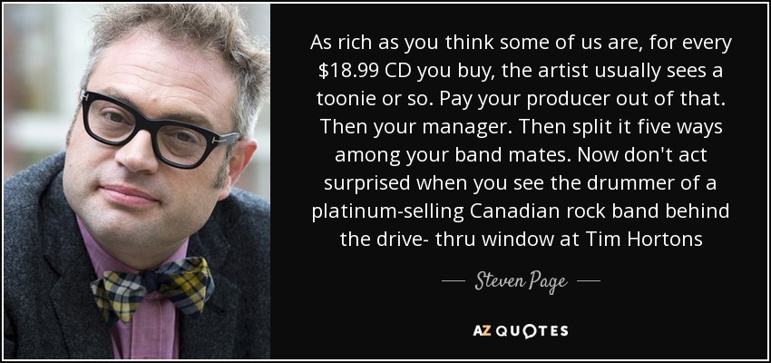 As rich as you think some of us are, for every $18.99 CD you buy, the artist usually sees a toonie or so. Pay your producer out of that. Then your manager. Then split it five ways among your band mates. Now don't act surprised when you see the drummer of a platinum-selling Canadian rock band behind the drive- thru window at Tim Hortons - Steven Page