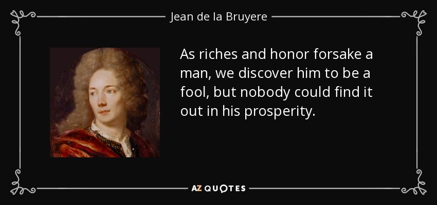 As riches and honor forsake a man, we discover him to be a fool, but nobody could find it out in his prosperity. - Jean de la Bruyere