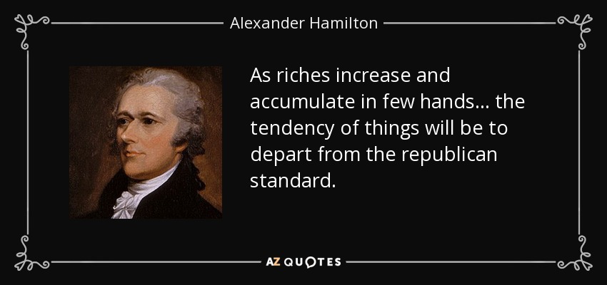 As riches increase and accumulate in few hands . . . the tendency of things will be to depart from the republican standard. - Alexander Hamilton