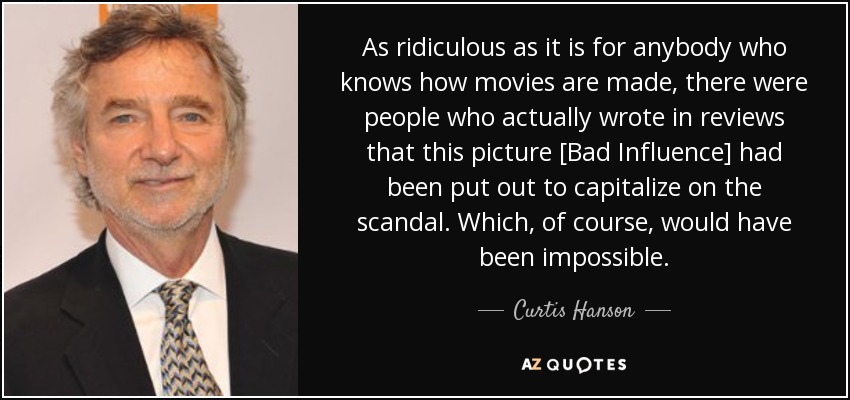 As ridiculous as it is for anybody who knows how movies are made, there were people who actually wrote in reviews that this picture [Bad Influence] had been put out to capitalize on the scandal. Which, of course, would have been impossible. - Curtis Hanson