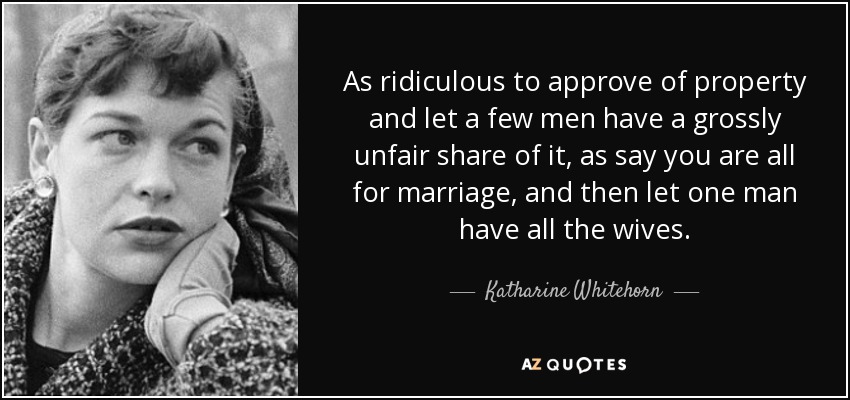 As ridiculous to approve of property and let a few men have a grossly unfair share of it, as say you are all for marriage, and then let one man have all the wives. - Katharine Whitehorn