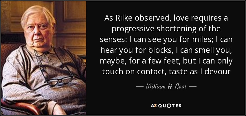 As Rilke observed, love requires a progressive shortening of the senses: I can see you for miles; I can hear you for blocks, I can smell you, maybe, for a few feet, but I can only touch on contact, taste as I devour - William H. Gass