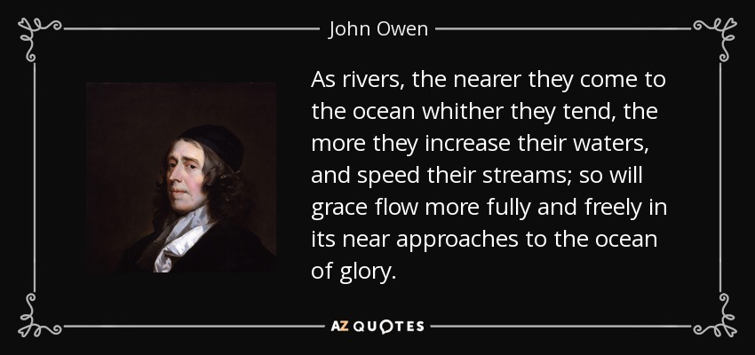 As rivers, the nearer they come to the ocean whither they tend, the more they increase their waters, and speed their streams; so will grace flow more fully and freely in its near approaches to the ocean of glory. - John Owen