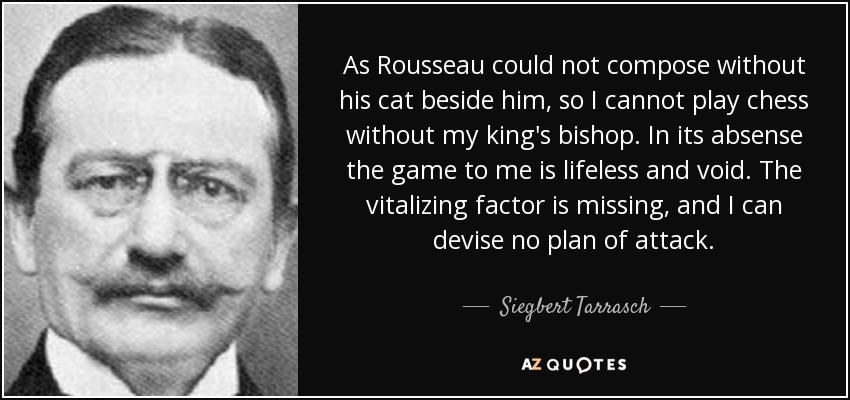 As Rousseau could not compose without his cat beside him, so I cannot play chess without my king's bishop. In its absense the game to me is lifeless and void. The vitalizing factor is missing, and I can devise no plan of attack. - Siegbert Tarrasch