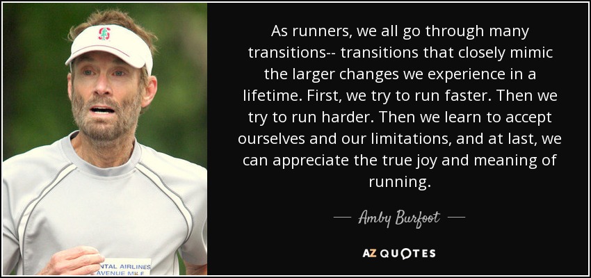 As runners, we all go through many transitions-- transitions that closely mimic the larger changes we experience in a lifetime. First, we try to run faster. Then we try to run harder. Then we learn to accept ourselves and our limitations, and at last, we can appreciate the true joy and meaning of running. - Amby Burfoot