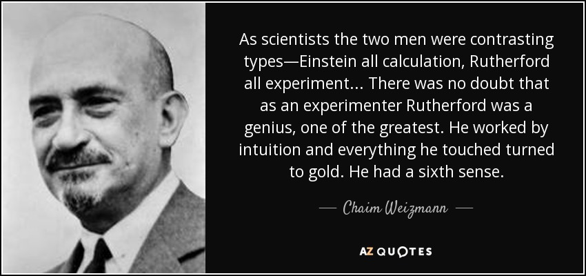 As scientists the two men were contrasting types—Einstein all calculation, Rutherford all experiment ... There was no doubt that as an experimenter Rutherford was a genius, one of the greatest. He worked by intuition and everything he touched turned to gold. He had a sixth sense. - Chaim Weizmann