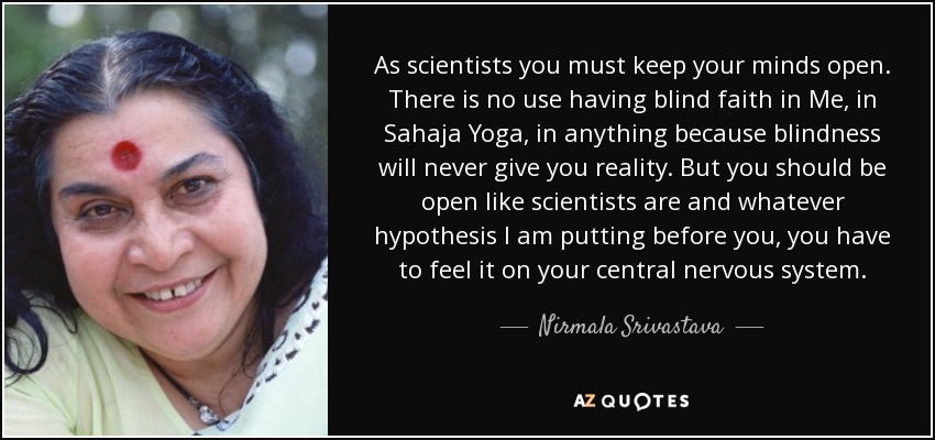 As scientists you must keep your minds open. There is no use having blind faith in Me, in Sahaja Yoga, in anything because blindness will never give you reality. But you should be open like scientists are and whatever hypothesis I am putting before you, you have to feel it on your central nervous system. - Nirmala Srivastava