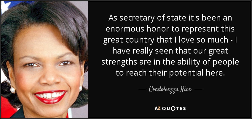 As secretary of state it's been an enormous honor to represent this great country that I love so much - I have really seen that our great strengths are in the ability of people to reach their potential here. - Condoleezza Rice
