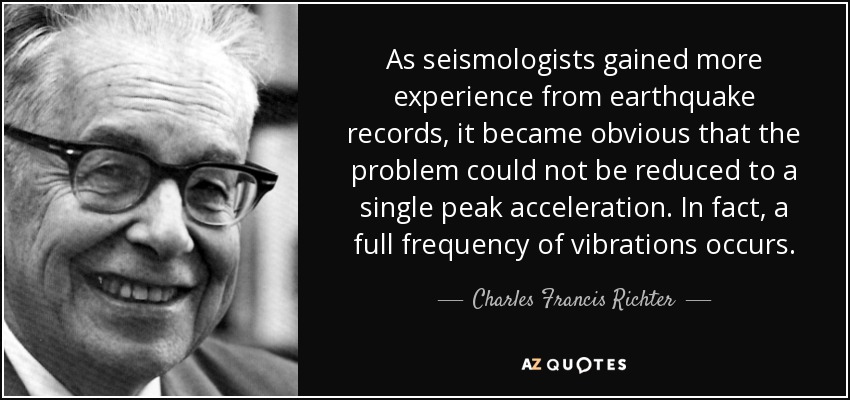 As seismologists gained more experience from earthquake records, it became obvious that the problem could not be reduced to a single peak acceleration. In fact, a full frequency of vibrations occurs. - Charles Francis Richter