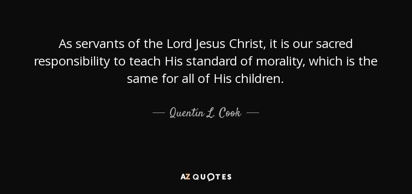 As servants of the Lord Jesus Christ, it is our sacred responsibility to teach His standard of morality, which is the same for all of His children. - Quentin L. Cook