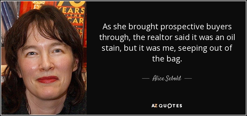 As she brought prospective buyers through, the realtor said it was an oil stain, but it was me, seeping out of the bag. - Alice Sebold
