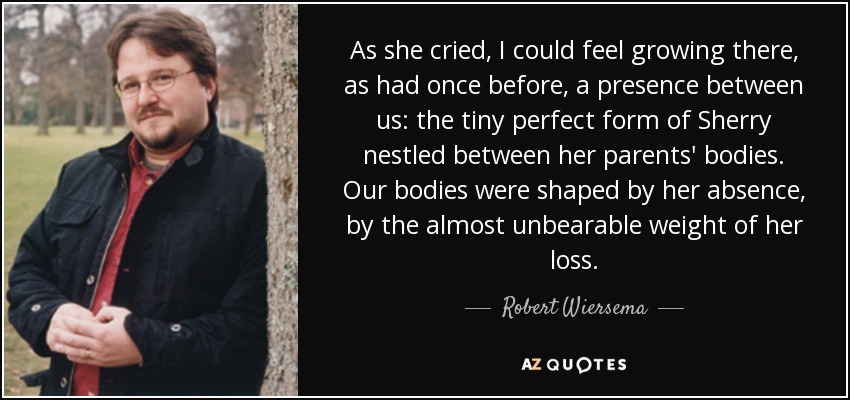 As she cried, I could feel growing there, as had once before, a presence between us: the tiny perfect form of Sherry nestled between her parents' bodies. Our bodies were shaped by her absence, by the almost unbearable weight of her loss. - Robert Wiersema