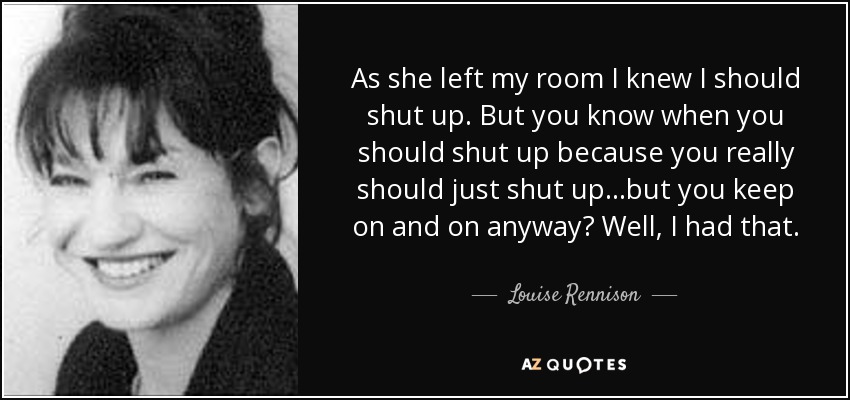 As she left my room I knew I should shut up. But you know when you should shut up because you really should just shut up...but you keep on and on anyway? Well, I had that. - Louise Rennison