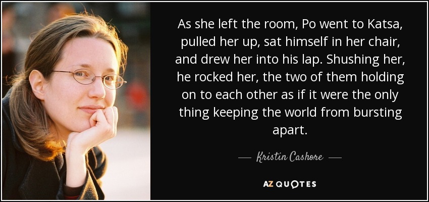 As she left the room, Po went to Katsa, pulled her up, sat himself in her chair, and drew her into his lap. Shushing her, he rocked her, the two of them holding on to each other as if it were the only thing keeping the world from bursting apart. - Kristin Cashore