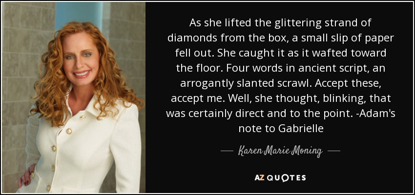 As she lifted the glittering strand of diamonds from the box, a small slip of paper fell out. She caught it as it wafted toward the floor. Four words in ancient script, an arrogantly slanted scrawl. Accept these, accept me. Well, she thought, blinking, that was certainly direct and to the point. -Adam's note to Gabrielle - Karen Marie Moning