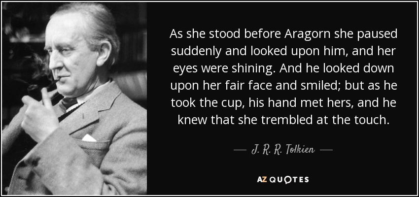 As she stood before Aragorn she paused suddenly and looked upon him, and her eyes were shining. And he looked down upon her fair face and smiled; but as he took the cup, his hand met hers, and he knew that she trembled at the touch. - J. R. R. Tolkien