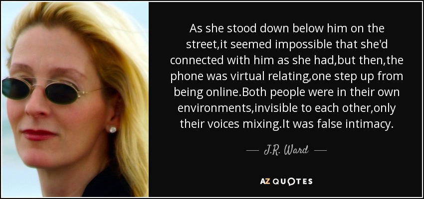 As she stood down below him on the street,it seemed impossible that she'd connected with him as she had,but then,the phone was virtual relating,one step up from being online.Both people were in their own environments,invisible to each other,only their voices mixing.It was false intimacy. - J.R. Ward