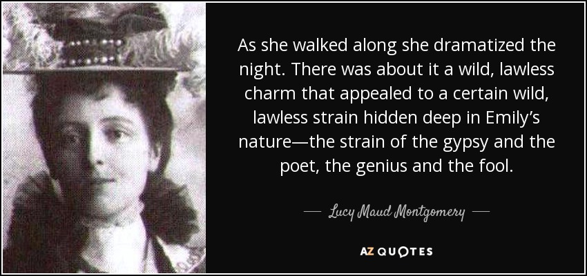 As she walked along she dramatized the night. There was about it a wild, lawless charm that appealed to a certain wild, lawless strain hidden deep in Emily’s nature—the strain of the gypsy and the poet, the genius and the fool. - Lucy Maud Montgomery