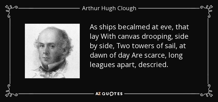 As ships becalmed at eve, that lay With canvas drooping, side by side, Two towers of sail, at dawn of day Are scarce, long leagues apart, descried. - Arthur Hugh Clough