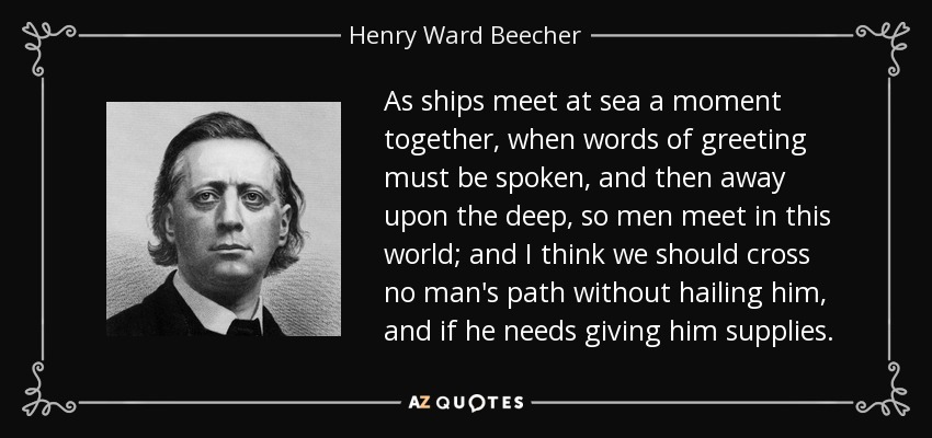 As ships meet at sea a moment together, when words of greeting must be spoken, and then away upon the deep, so men meet in this world; and I think we should cross no man's path without hailing him, and if he needs giving him supplies. - Henry Ward Beecher